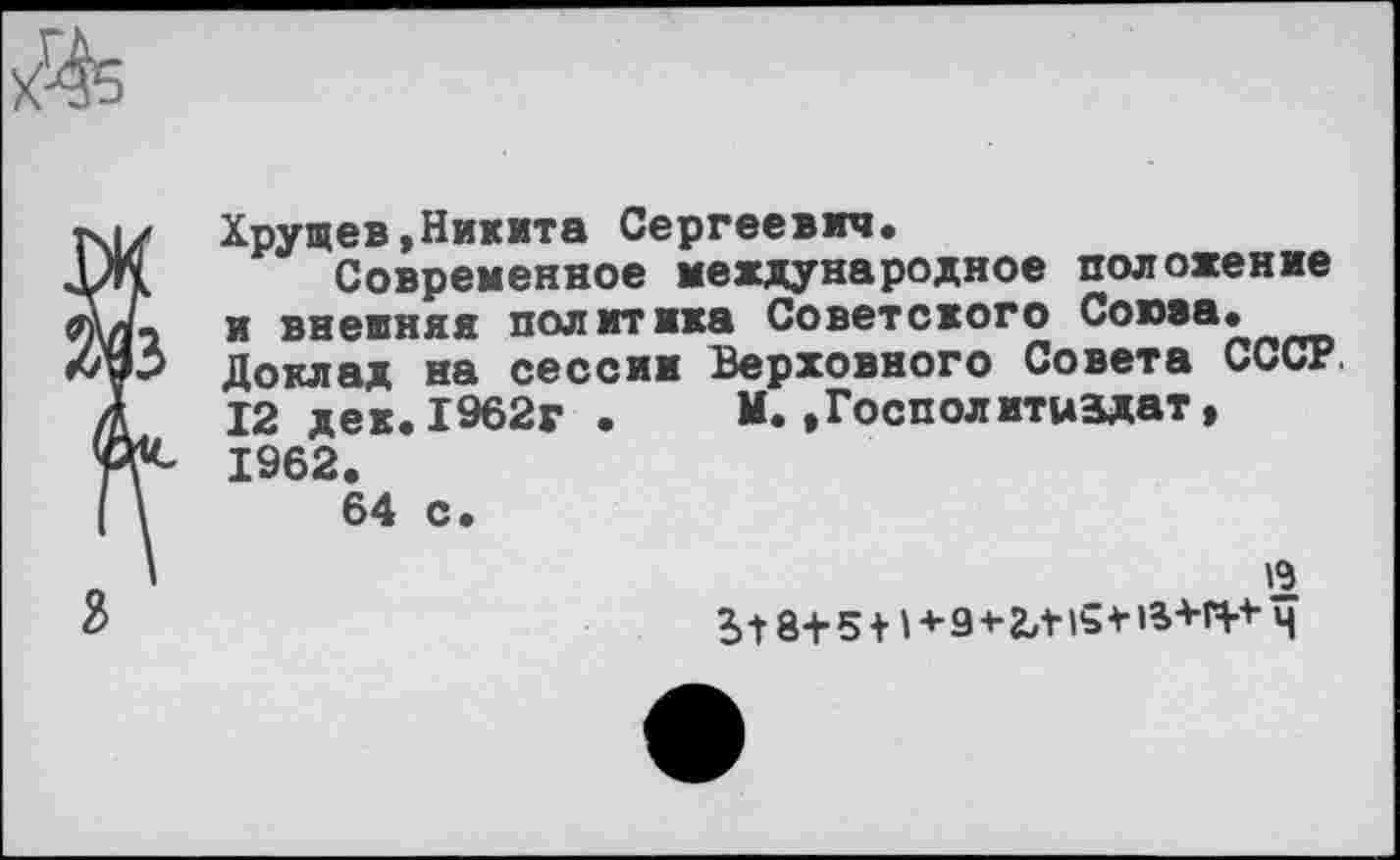 ﻿
Хрущев,Никита Сергеевич.
Современное международное положение и внешняя политика Советского Союза. Доклад на сессии Верховного Совета СССР. 12 дек.1962г •	М.,Господитиздат,
1962.
64 с.
19 ?> -Г 8+ 5 +1 + 9 * 2Л15 * ’а+П* Ч